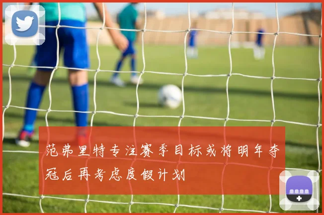 范弗里特专注赛季目标或将明年夺冠后再考虑度假计划