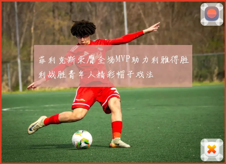 菲利克斯荣膺全场MVP助力利雅得胜利战胜青年人精彩帽子戏法