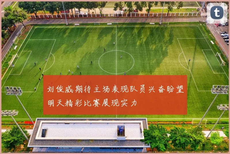 刘俊威期待主场表现队员兴奋盼望明天精彩比赛展现实力