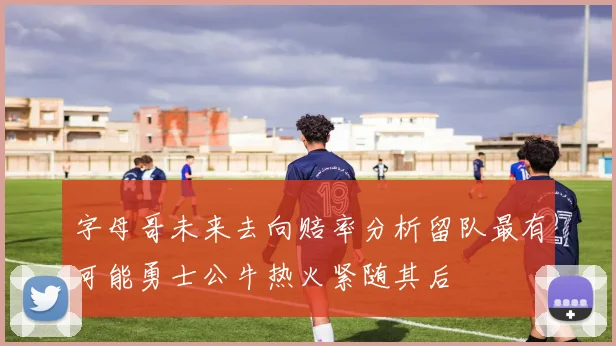 字母哥未来去向赔率分析留队最有可能勇士公牛热火紧随其后