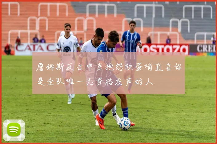 詹姆斯反击申京抱怨软蛋哨直言你是全队唯一无资格发声的人