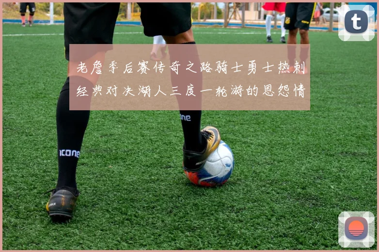 老詹季后赛传奇之路骑士勇士热刺经典对决湖人三度一轮游的恩怨情仇