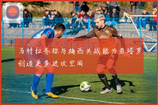 马特拉齐称与梅西共战能为劳塔罗创造更多进攻空间