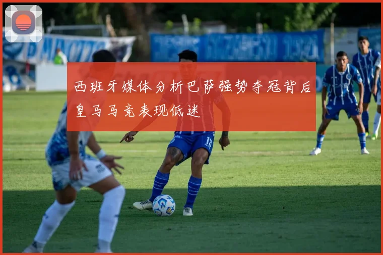 西班牙媒体分析巴萨强势夺冠背后皇马马竞表现低迷