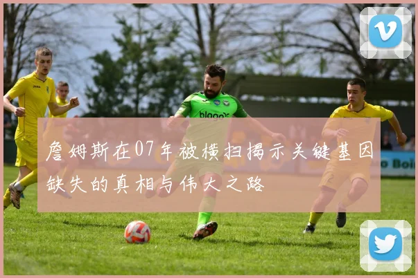 詹姆斯在07年被横扫揭示关键基因缺失的真相与伟大之路