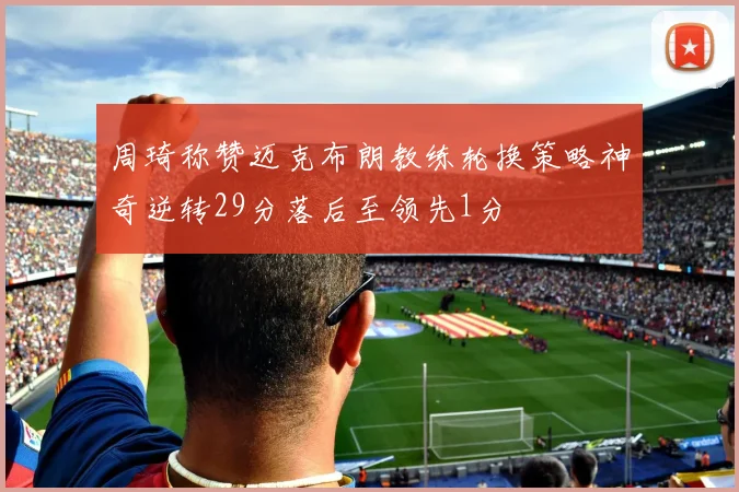 周琦称赞迈克布朗教练轮换策略神奇逆转29分落后至领先1分