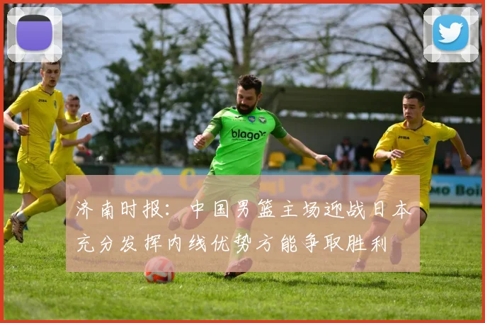 济南时报：中国男篮主场迎战日本充分发挥内线优势方能争取胜利