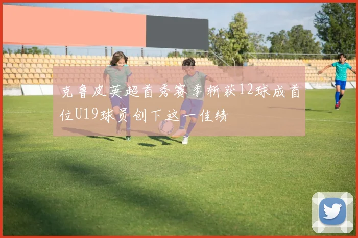 克鲁皮英超首秀赛季斩获12球成首位U19球员创下这一佳绩