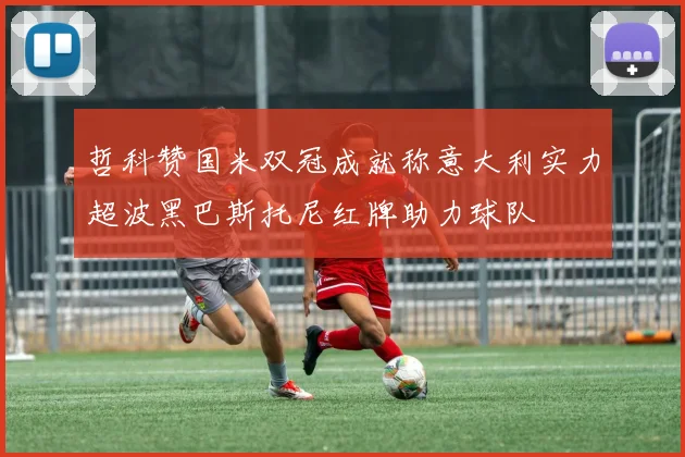 哲科赞国米双冠成就称意大利实力超波黑巴斯托尼红牌助力球队